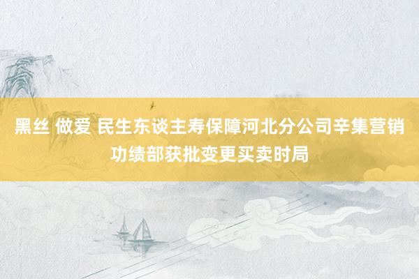 黑丝 做爱 民生东谈主寿保障河北分公司辛集营销功绩部获批变更买卖时局