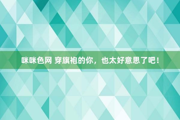 咪咪色网 穿旗袍的你，也太好意思了吧！