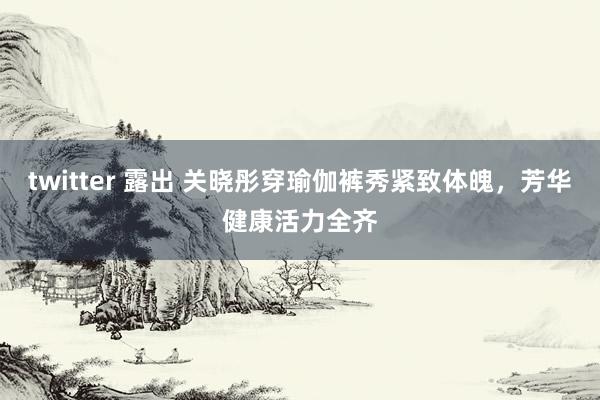 twitter 露出 关晓彤穿瑜伽裤秀紧致体魄，芳华健康活力全齐