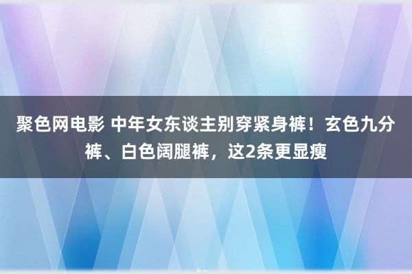 聚色网电影 中年女东谈主别穿紧身裤！玄色九分裤、白色阔腿裤，这2条更显瘦