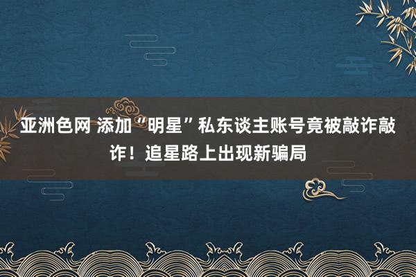 亚洲色网 添加“明星”私东谈主账号竟被敲诈敲诈！追星路上出现新骗局