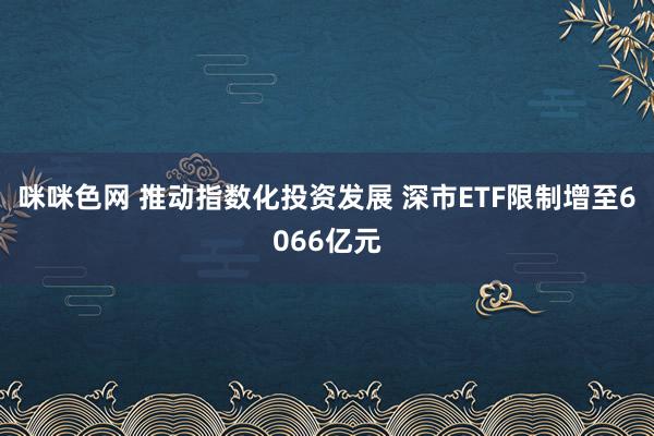 咪咪色网 推动指数化投资发展 深市ETF限制增至6066亿元