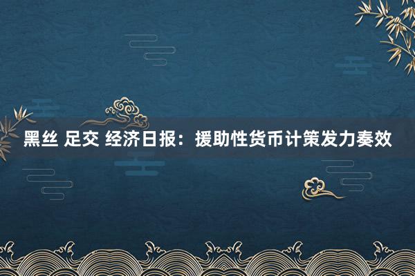 黑丝 足交 经济日报：援助性货币计策发力奏效