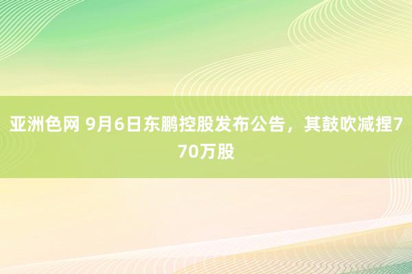 亚洲色网 9月6日东鹏控股发布公告，其鼓吹减捏770万股