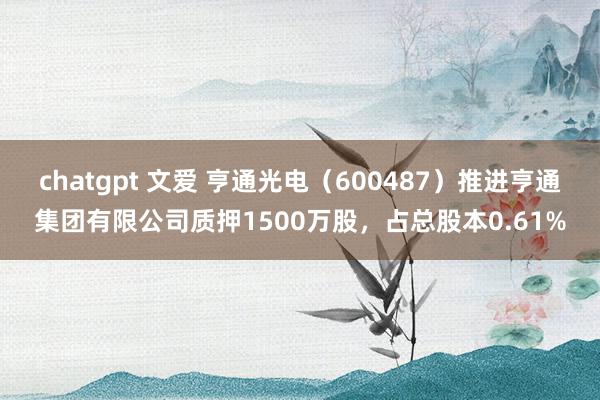 chatgpt 文爱 亨通光电（600487）推进亨通集团有限公司质押1500万股，占总股本0.61%