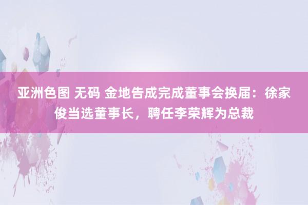 亚洲色图 无码 金地告成完成董事会换届：徐家俊当选董事长，聘任李荣辉为总裁