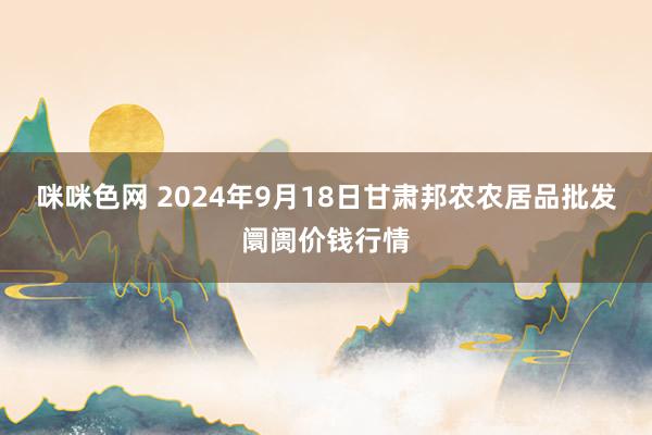 咪咪色网 2024年9月18日甘肃邦农农居品批发阛阓价钱行情