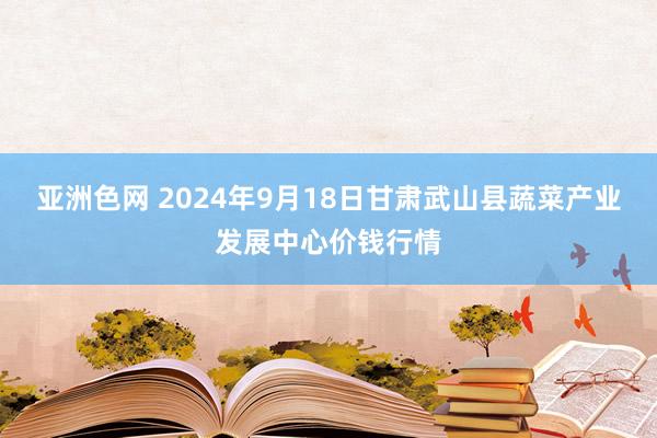 亚洲色网 2024年9月18日甘肃武山县蔬菜产业发展中心价钱行情