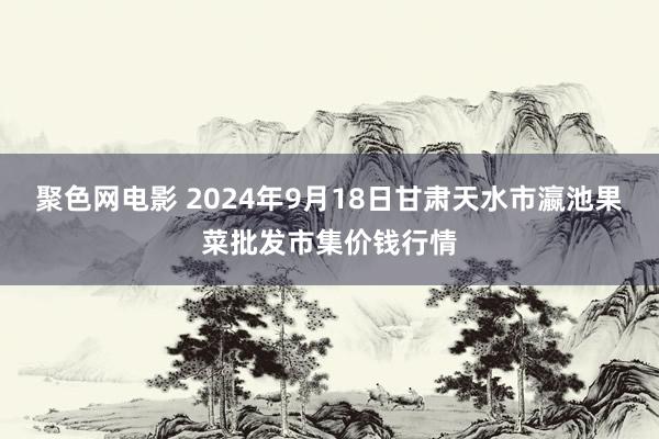 聚色网电影 2024年9月18日甘肃天水市瀛池果菜批发市集价钱行情