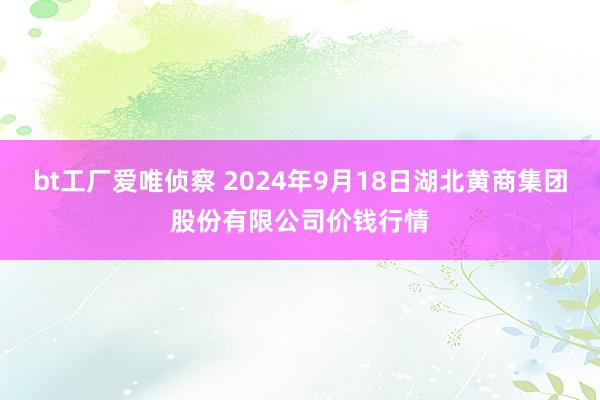 bt工厂爱唯侦察 2024年9月18日湖北黄商集团股份有限公司价钱行情