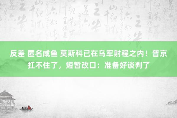 反差 匿名咸鱼 莫斯科已在乌军射程之内！普京扛不住了，短暂改口：准备好谈判了