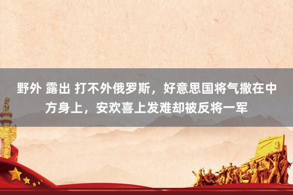 野外 露出 打不外俄罗斯，好意思国将气撒在中方身上，安欢喜上发难却被反将一军