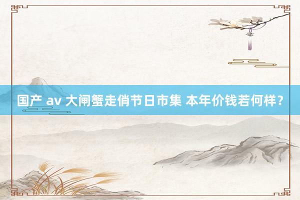 国产 av 大闸蟹走俏节日市集 本年价钱若何样？