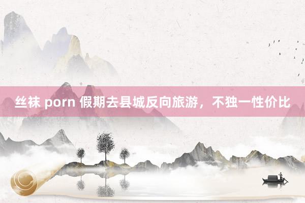 丝袜 porn 假期去县城反向旅游，不独一性价比