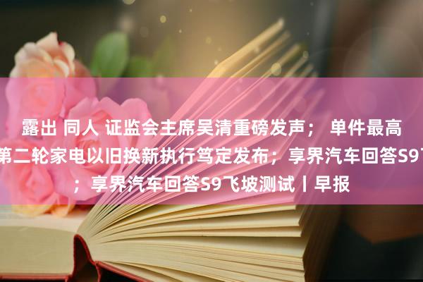 露出 同人 证监会主席吴清重磅发声； 单件最高补贴2000元！第二轮家电以旧换新执行笃定发布；享界汽车回答S9飞坡测试丨早报