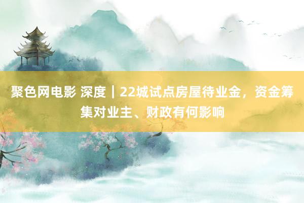 聚色网电影 深度｜22城试点房屋待业金，资金筹集对业主、财政有何影响