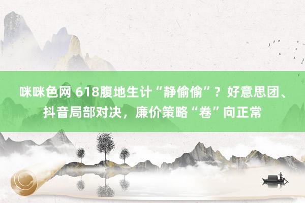 咪咪色网 618腹地生计“静偷偷”？好意思团、抖音局部对决，廉价策略“卷”向正常