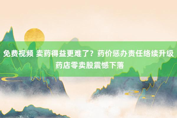 免费视频 卖药得益更难了？药价惩办责任络续升级 药店零卖股震憾下落