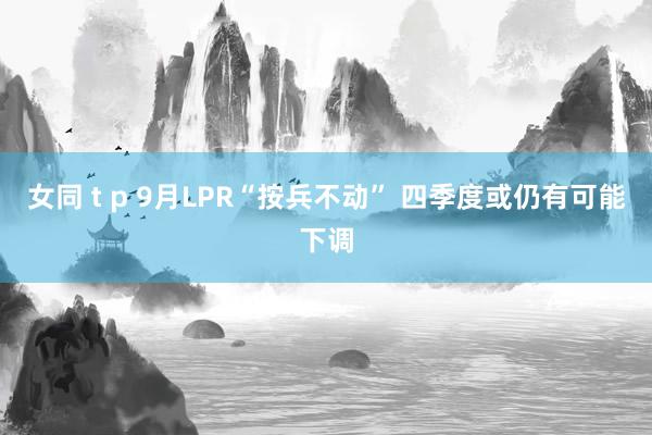 女同 t p 9月LPR“按兵不动” 四季度或仍有可能下调