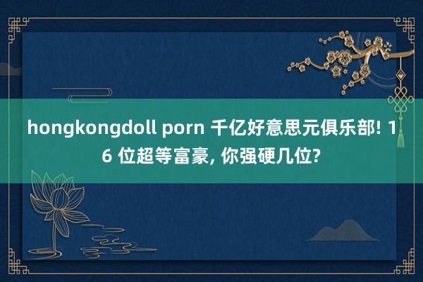 hongkongdoll porn 千亿好意思元俱乐部! 16 位超等富豪， 你强硬几位?