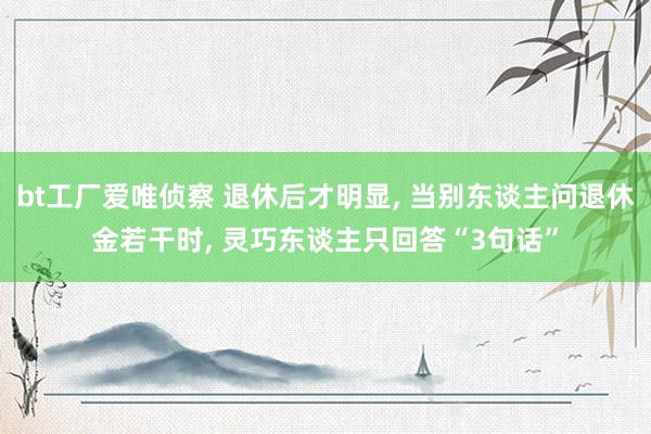 bt工厂爱唯侦察 退休后才明显， 当别东谈主问退休金若干时， 灵巧东谈主只回答“3句话”