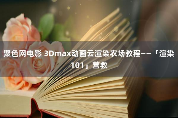 聚色网电影 3Dmax动画云渲染农场教程——「渲染101」营救