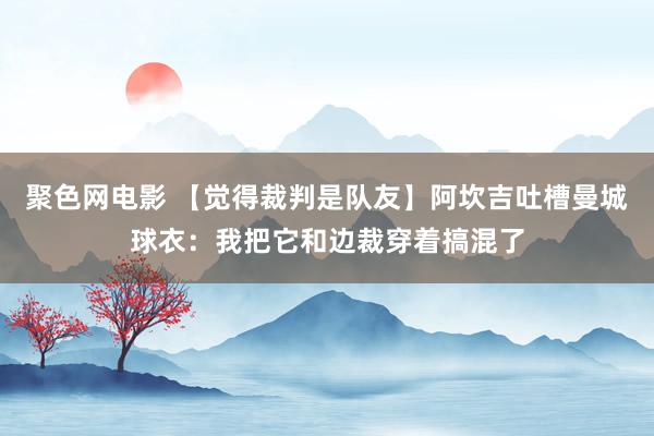 聚色网电影 【觉得裁判是队友】阿坎吉吐槽曼城球衣：我把它和边裁穿着搞混了