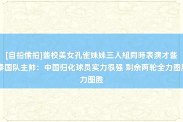 [自拍偷拍]藝校美女孔雀妹妹三人組同時表演才藝 泰国队主帅：中国归化球员实力很强 剩余两轮全力图胜