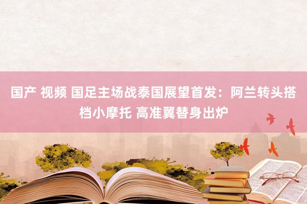 国产 视频 国足主场战泰国展望首发：阿兰转头搭档小摩托 高准翼替身出炉