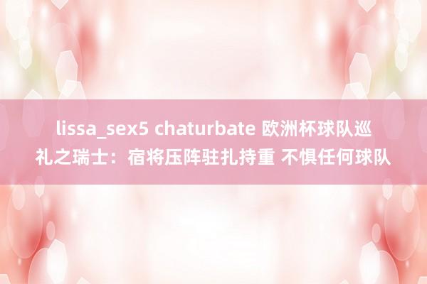 lissa_sex5 chaturbate 欧洲杯球队巡礼之瑞士：宿将压阵驻扎持重 不惧任何球队