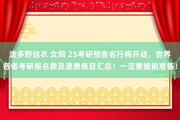 波多野结衣 女同 25考研预告名行将开动，世界各省考研报名费及退费条目汇总！一定要提前准备！