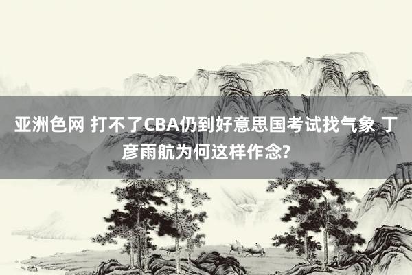 亚洲色网 打不了CBA仍到好意思国考试找气象 丁彦雨航为何这样作念?