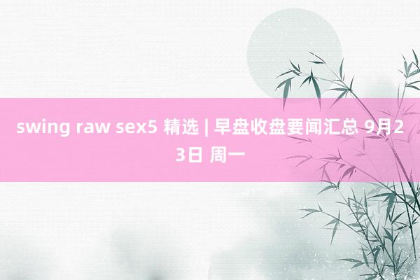 swing raw sex5 精选 | 早盘收盘要闻汇总 9月23日 周一