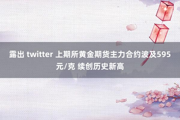 露出 twitter 上期所黄金期货主力合约波及595元/克 续创历史新高