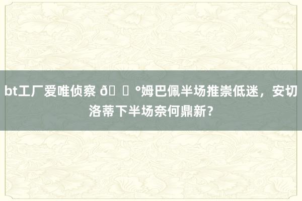 bt工厂爱唯侦察 😰姆巴佩半场推崇低迷，安切洛蒂下半场奈何鼎新？