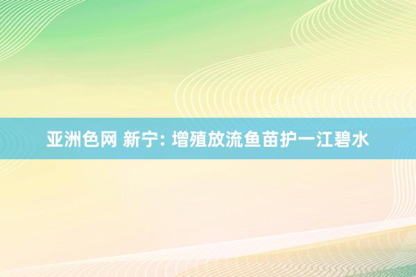 亚洲色网 新宁: 增殖放流鱼苗护一江碧水