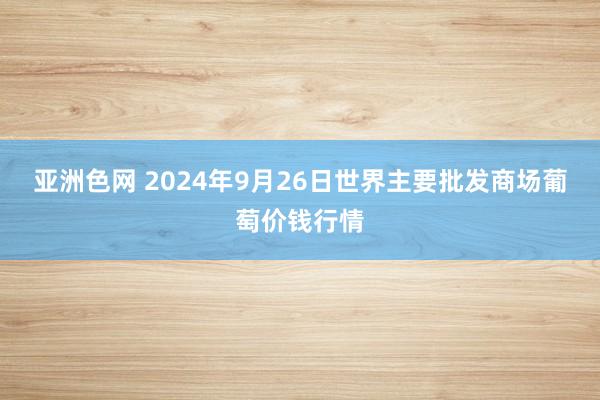 亚洲色网 2024年9月26日世界主要批发商场葡萄价钱行情