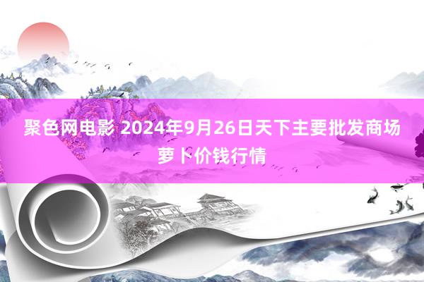 聚色网电影 2024年9月26日天下主要批发商场萝卜价钱行情