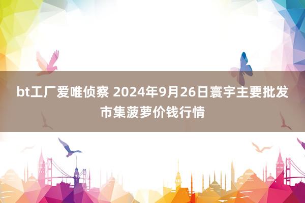 bt工厂爱唯侦察 2024年9月26日寰宇主要批发市集菠萝价钱行情