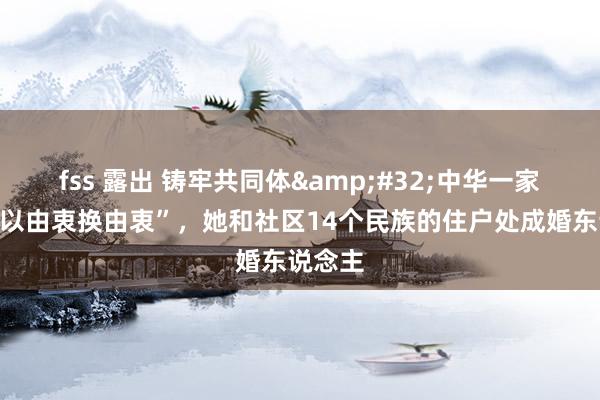 fss 露出 铸牢共同体&#32;中华一家亲｜“以由衷换由衷”，她和社区14个民族的住户处成婚东说念主