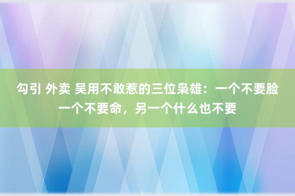 勾引 外卖 吴用不敢惹的三位枭雄：一个不要脸一个不要命，另一个什么也不要