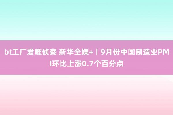 bt工厂爱唯侦察 新华全媒+丨9月份中国制造业PMI环比上涨0.7个百分点