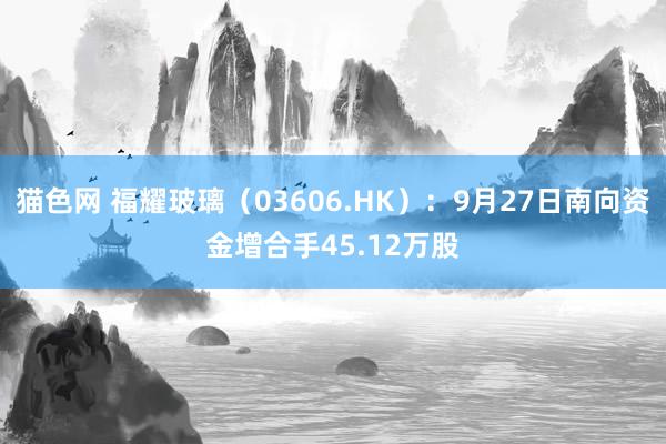 猫色网 福耀玻璃（03606.HK）：9月27日南向资金增合手45.12万股