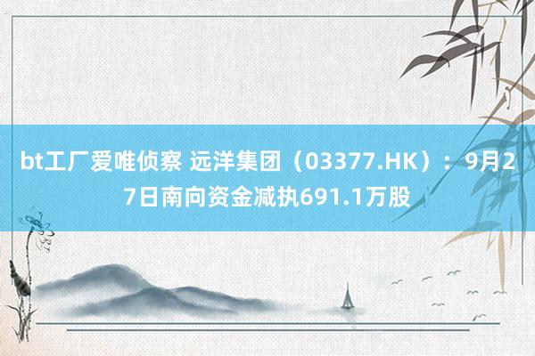 bt工厂爱唯侦察 远洋集团（03377.HK）：9月27日南向资金减执691.1万股