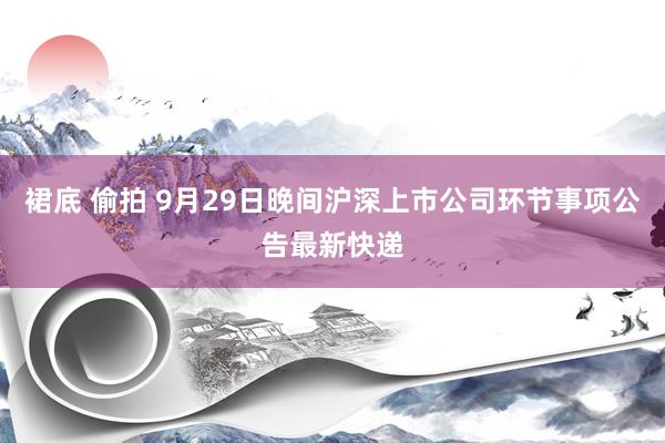 裙底 偷拍 9月29日晚间沪深上市公司环节事项公告最新快递