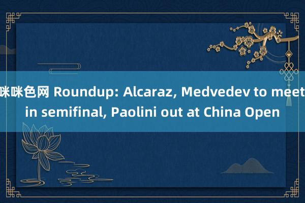 咪咪色网 Roundup: Alcaraz， Medvedev to meet in semifinal， Paolini out at China Open