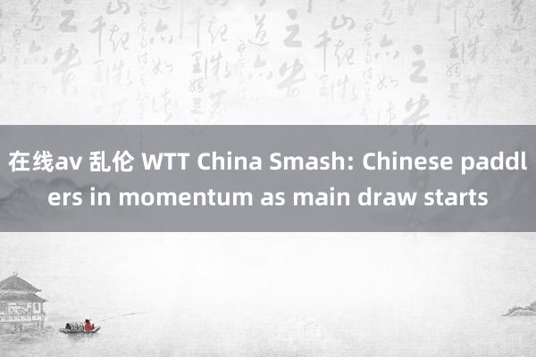 在线av 乱伦 WTT China Smash: Chinese paddlers in momentum as main draw starts