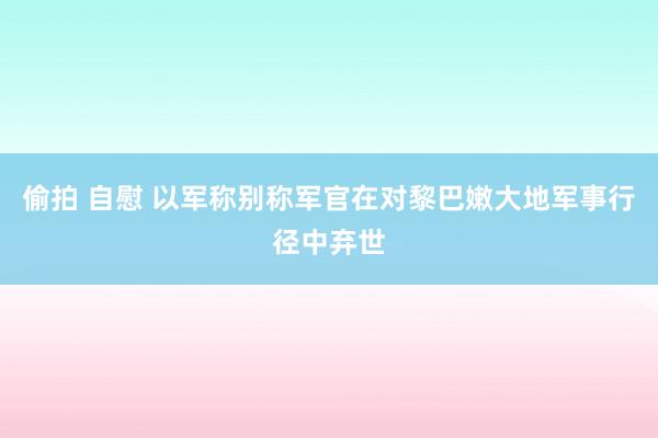 偷拍 自慰 以军称别称军官在对黎巴嫩大地军事行径中弃世