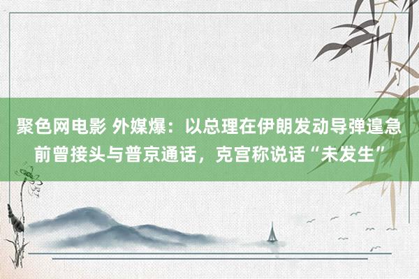 聚色网电影 外媒爆：以总理在伊朗发动导弹遑急前曾接头与普京通话，克宫称说话“未发生”