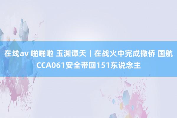 在线av 啪啪啦 玉渊谭天丨在战火中完成撤侨 国航CCA061安全带回151东说念主